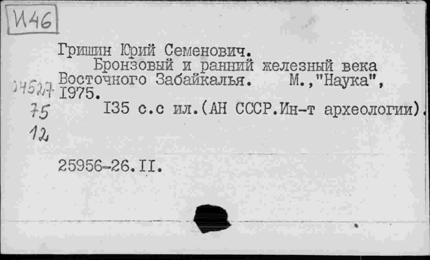 ﻿
Гришин Юрий Семенович.
Бронзовый и ранний железный века •с п Восточного Забайкалья. М., ’’Наука”, > -/0^ 1975.
135 с.с ил.(АН СССР.Ин-т археологии)

25956-26.11.